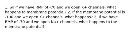 1. So if we have RMP of -70 and we open K+ channels, what happens to membrane potential? 2. If the membrane potential is -100 and we open K+ channels, what happens? 2. If we have RMP of -70 and we open Na+ channels, what happens to the membrane potential?