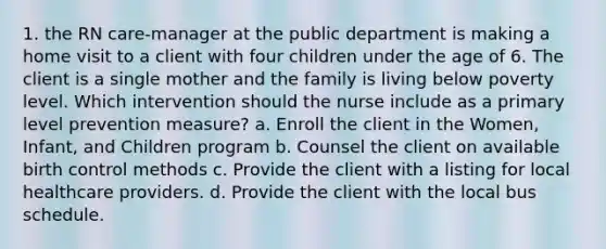 1. the RN care-manager at the public department is making a home visit to a client with four children under the age of 6. The client is a single mother and the family is living below poverty level. Which intervention should the nurse include as a primary level prevention measure? a. Enroll the client in the Women, Infant, and Children program b. Counsel the client on available birth control methods c. Provide the client with a listing for local healthcare providers. d. Provide the client with the local bus schedule.