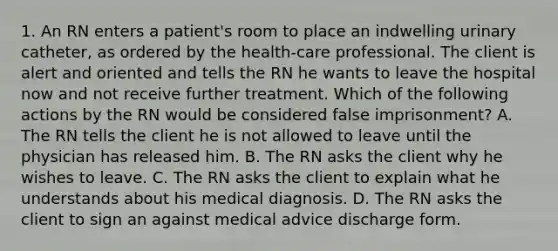 1. An RN enters a patient's room to place an indwelling urinary catheter, as ordered by the health-care professional. The client is alert and oriented and tells the RN he wants to leave the hospital now and not receive further treatment. Which of the following actions by the RN would be considered false imprisonment? A. The RN tells the client he is not allowed to leave until the physician has released him. B. The RN asks the client why he wishes to leave. C. The RN asks the client to explain what he understands about his medical diagnosis. D. The RN asks the client to sign an against medical advice discharge form.