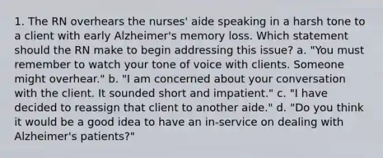 1. The RN overhears the nurses' aide speaking in a harsh tone to a client with early Alzheimer's memory loss. Which statement should the RN make to begin addressing this issue? a. "You must remember to watch your tone of voice with clients. Someone might overhear." b. "I am concerned about your conversation with the client. It sounded short and impatient." c. "I have decided to reassign that client to another aide." d. "Do you think it would be a good idea to have an in-service on dealing with Alzheimer's patients?"