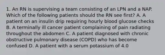 1. An RN is supervising a team consisting of an LPN and a NAP. Which of the following patients should the RN see first? A. A patient on an insulin drip requiring hourly blood glucose checks B. A terminally ill cancer patient complaining of pain radiating throughout the abdomen C. A patient diagnosed with <a href='https://www.questionai.com/knowledge/kl8SW7X960-chronic-obstructive-pulmonary-disease' class='anchor-knowledge'>chronic obstructive pulmonary disease</a> (COPD) who has become confused D. A patient with a serum potassium of 4.0