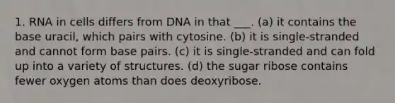 1. RNA in cells differs from DNA in that ___. (a) it contains the base uracil, which pairs with cytosine. (b) it is single-stranded and cannot form base pairs. (c) it is single-stranded and can fold up into a variety of structures. (d) the sugar ribose contains fewer oxygen atoms than does deoxyribose.