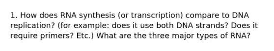 1. How does RNA synthesis (or transcription) compare to DNA replication? (for example: does it use both DNA strands? Does it require primers? Etc.) What are the three major types of RNA?