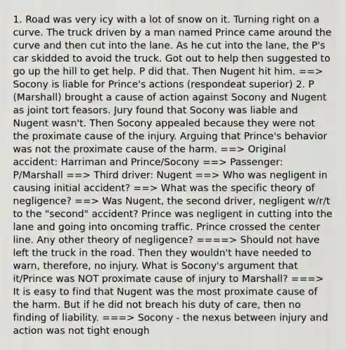 1. Road was very icy with a lot of snow on it. Turning right on a curve. The truck driven by a man named Prince came around the curve and then cut into the lane. As he cut into the lane, the P's car skidded to avoid the truck. Got out to help then suggested to go up the hill to get help. P did that. Then Nugent hit him. ==> Socony is liable for Prince's actions (respondeat superior) 2. P (Marshall) brought a cause of action against Socony and Nugent as joint tort feasors. Jury found that Socony was liable and Nugent wasn't. Then Socony appealed because they were not the proximate cause of the injury. Arguing that Prince's behavior was not the proximate cause of the harm. ==> Original accident: Harriman and Prince/Socony ==> Passenger: P/Marshall ==> Third driver: Nugent ==> Who was negligent in causing initial accident? ==> What was the specific theory of negligence? ==> Was Nugent, the second driver, negligent w/r/t to the "second" accident? Prince was negligent in cutting into the lane and going into oncoming traffic. Prince crossed the center line. Any other theory of negligence? ====> Should not have left the truck in the road. Then they wouldn't have needed to warn, therefore, no injury. What is Socony's argument that it/Prince was NOT proximate cause of injury to Marshall? ===> It is easy to find that Nugent was the most proximate cause of the harm. But if he did not breach his duty of care, then no finding of liability. ===> Socony - the nexus between injury and action was not tight enough