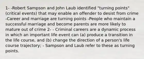 1- -Robert Sampson and John Laub identified "turning points" (critical events) that may enable an offender to desist from crime -Career and marriage are turning points -People who maintain a successful marriage and become parents are more likely to mature out of crime 2- - Criminal careers are a dynamic process in which an important life event can (a) produce a transition in the life course, and (b) change the direction of a person's life course trajectory; - Sampson and Laub refer to these as turning points.