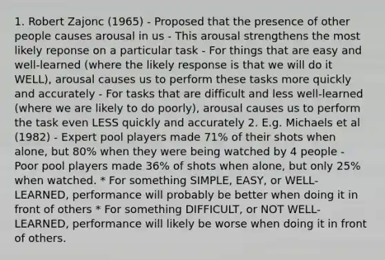 1. Robert Zajonc (1965) - Proposed that the presence of other people causes arousal in us - This arousal strengthens the most likely reponse on a particular task - For things that are easy and well-learned (where the likely response is that we will do it WELL), arousal causes us to perform these tasks more quickly and accurately - For tasks that are difficult and less well-learned (where we are likely to do poorly), arousal causes us to perform the task even LESS quickly and accurately 2. E.g. Michaels et al (1982) - Expert pool players made 71% of their shots when alone, but 80% when they were being watched by 4 people - Poor pool players made 36% of shots when alone, but only 25% when watched. * For something SIMPLE, EASY, or WELL-LEARNED, performance will probably be better when doing it in front of others * For something DIFFICULT, or NOT WELL-LEARNED, performance will likely be worse when doing it in front of others.