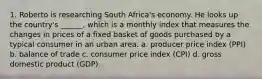 1. Roberto is researching South Africa's economy. He looks up the country's ______, which is a monthly index that measures the changes in prices of a fixed basket of goods purchased by a typical consumer in an urban area. a. producer price index (PPI) b. balance of trade c. consumer price index (CPI) d. gross domestic product (GDP)