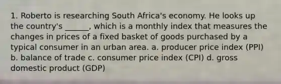 1. Roberto is researching South Africa's economy. He looks up the country's ______, which is a monthly index that measures the changes in prices of a fixed basket of goods purchased by a typical consumer in an urban area. a. producer price index (PPI) b. balance of trade c. consumer price index (CPI) d. gross domestic product (GDP)