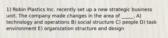 1) Robin Plastics Inc. recently set up a new strategic business unit. The company made changes in the area of _____. A) technology and operations B) social structure C) people D) task environment E) organization structure and design