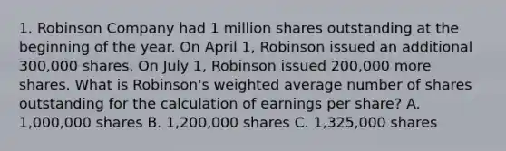 1. Robinson Company had 1 million shares outstanding at the beginning of the year. On April 1, Robinson issued an additional 300,000 shares. On July 1, Robinson issued 200,000 more shares. What is Robinson's <a href='https://www.questionai.com/knowledge/koL1NUNNcJ-weighted-average' class='anchor-knowledge'>weighted average</a> number of shares outstanding for the calculation of earnings per share? A. 1,000,000 shares B. 1,200,000 shares C. 1,325,000 shares