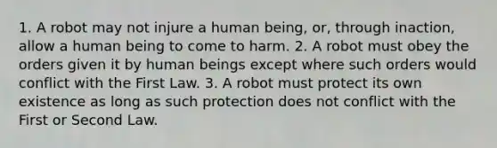 1. A robot may not injure a human being, or, through inaction, allow a human being to come to harm. 2. A robot must obey the orders given it by human beings except where such orders would conflict with the First Law. 3. A robot must protect its own existence as long as such protection does not conflict with the First or Second Law.