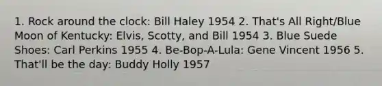 1. Rock around the clock: Bill Haley 1954 2. That's All Right/Blue Moon of Kentucky: Elvis, Scotty, and Bill 1954 3. Blue Suede Shoes: Carl Perkins 1955 4. Be-Bop-A-Lula: Gene Vincent 1956 5. That'll be the day: Buddy Holly 1957