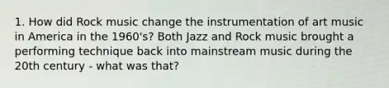 1. How did Rock music change the instrumentation of art music in America in the 1960's? Both Jazz and Rock music brought a performing technique back into mainstream music during the 20th century - what was that?