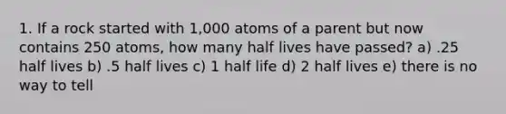 1. If a rock started with 1,000 atoms of a parent but now contains 250 atoms, how many half lives have passed? a) .25 half lives b) .5 half lives c) 1 half life d) 2 half lives e) there is no way to tell