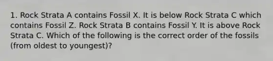 1. Rock Strata A contains Fossil X. It is below Rock Strata C which contains Fossil Z. Rock Strata B contains Fossil Y. It is above Rock Strata C. Which of the following is the correct order of the fossils (from oldest to youngest)?