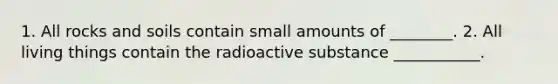 1. All rocks and soils contain small amounts of ________. 2. All living things contain the radioactive substance ___________.