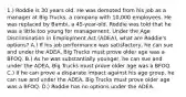 1.) Roddie is 30 years old. He was demoted from his job as a manager at Big Trucks, a company with 10,000 employees. He was replaced by Bambi, a 45-year-old. Roddie was told that he was a little too young for management. Under the Age Discrimination in Employment Act (ADEA), what are Roddie's options? A.) If his job performance was satisfactory, he can sue and under the ADEA, Big Trucks must prove older age was a BFOQ. B.) As he was substantially younger, he can sue and under the ADEA, Big Trucks must prove older age was a BFOQ. C.) If he can prove a disparate impact against his age group, he can sue and under the ADEA, Big Trucks must prove older age was a BFOQ. D.) Roddie has no options under the ADEA.