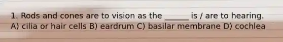 1. Rods and cones are to vision as the ______ is / are to hearing. A) cilia or hair cells B) eardrum C) basilar membrane D) cochlea