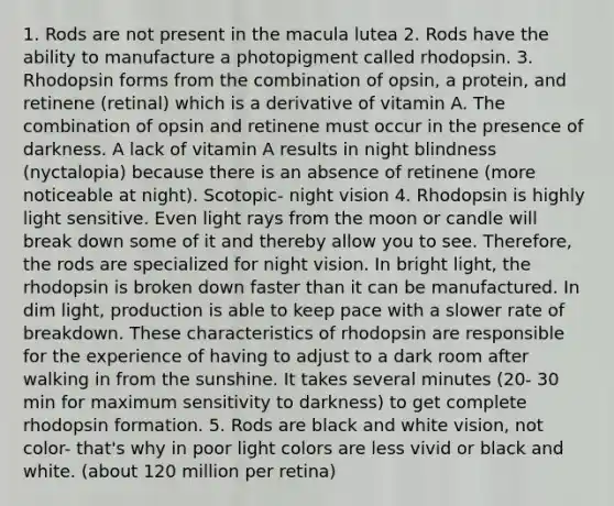 1. Rods are not present in the macula lutea 2. Rods have the ability to manufacture a photopigment called rhodopsin. 3. Rhodopsin forms from the combination of opsin, a protein, and retinene (retinal) which is a derivative of vitamin A. The combination of opsin and retinene must occur in the presence of darkness. A lack of vitamin A results in night blindness (nyctalopia) because there is an absence of retinene (more noticeable at night). Scotopic- night vision 4. Rhodopsin is highly light sensitive. Even light rays from the moon or candle will break down some of it and thereby allow you to see. Therefore, the rods are specialized for night vision. In bright light, the rhodopsin is broken down faster than it can be manufactured. In dim light, production is able to keep pace with a slower rate of breakdown. These characteristics of rhodopsin are responsible for the experience of having to adjust to a dark room after walking in from the sunshine. It takes several minutes (20- 30 min for maximum sensitivity to darkness) to get complete rhodopsin formation. 5. Rods are black and white vision, not color- that's why in poor light colors are less vivid or black and white. (about 120 million per retina)