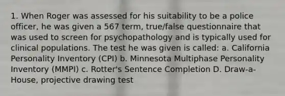 1. When Roger was assessed for his suitability to be a police officer, he was given a 567 term, true/false questionnaire that was used to screen for psychopathology and is typically used for clinical populations. The test he was given is called: a. California Personality Inventory (CPI) b. Minnesota Multiphase Personality Inventory (MMPI) c. Rotter's Sentence Completion D. Draw-a-House, projective drawing test