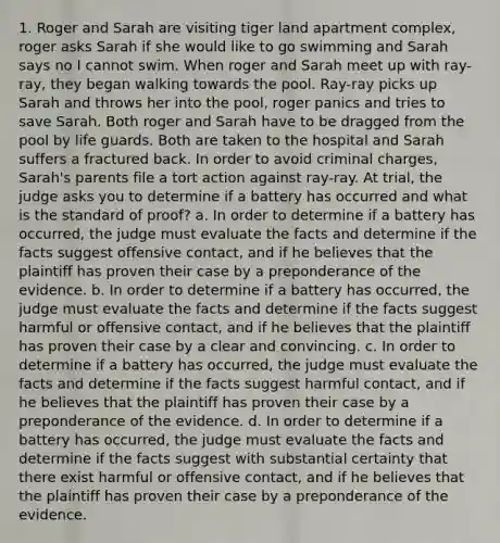 1. Roger and Sarah are visiting tiger land apartment complex, roger asks Sarah if she would like to go swimming and Sarah says no I cannot swim. When roger and Sarah meet up with ray-ray, they began walking towards the pool. Ray-ray picks up Sarah and throws her into the pool, roger panics and tries to save Sarah. Both roger and Sarah have to be dragged from the pool by life guards. Both are taken to the hospital and Sarah suffers a fractured back. In order to avoid criminal charges, Sarah's parents file a tort action against ray-ray. At trial, the judge asks you to determine if a battery has occurred and what is the standard of proof? a. In order to determine if a battery has occurred, the judge must evaluate the facts and determine if the facts suggest offensive contact, and if he believes that the plaintiff has proven their case by a preponderance of the evidence. b. In order to determine if a battery has occurred, the judge must evaluate the facts and determine if the facts suggest harmful or offensive contact, and if he believes that the plaintiff has proven their case by a clear and convincing. c. In order to determine if a battery has occurred, the judge must evaluate the facts and determine if the facts suggest harmful contact, and if he believes that the plaintiff has proven their case by a preponderance of the evidence. d. In order to determine if a battery has occurred, the judge must evaluate the facts and determine if the facts suggest with substantial certainty that there exist harmful or offensive contact, and if he believes that the plaintiff has proven their case by a preponderance of the evidence.