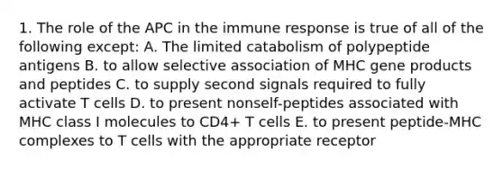 1. The role of the APC in the immune response is true of all of the following except: A. The limited catabolism of polypeptide antigens B. to allow selective association of MHC gene products and peptides C. to supply second signals required to fully activate T cells D. to present nonself-peptides associated with MHC class I molecules to CD4+ T cells E. to present peptide-MHC complexes to T cells with the appropriate receptor