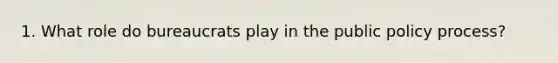 1. What role do bureaucrats play in the public policy process?