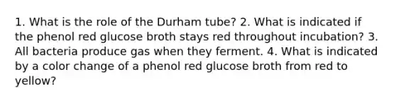 1. What is the role of the Durham tube? 2. What is indicated if the phenol red glucose broth stays red throughout incubation? 3. All bacteria produce gas when they ferment. 4. What is indicated by a color change of a phenol red glucose broth from red to yellow?