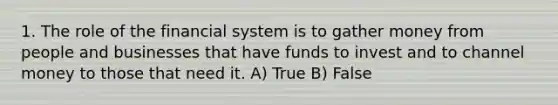 1. The role of the financial system is to gather money from people and businesses that have funds to invest and to channel money to those that need it. A) True B) False