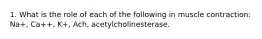 1. What is the role of each of the following in muscle contraction: Na+, Ca++, K+, Ach, acetylcholinesterase.