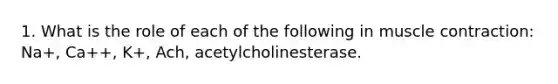 1. What is the role of each of the following in muscle contraction: Na+, Ca++, K+, Ach, acetylcholinesterase.