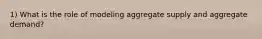 1) What is the role of modeling aggregate supply and aggregate demand?