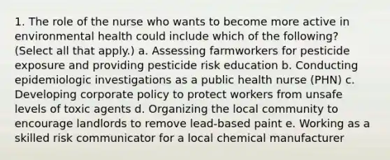 1. The role of the nurse who wants to become more active in environmental health could include which of the following? (Select all that apply.) a. Assessing farmworkers for pesticide exposure and providing pesticide risk education b. Conducting epidemiologic investigations as a public health nurse (PHN) c. Developing corporate policy to protect workers from unsafe levels of toxic agents d. Organizing the local community to encourage landlords to remove lead-based paint e. Working as a skilled risk communicator for a local chemical manufacturer