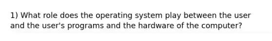 1) What role does the operating system play between the user and the user's programs and the hardware of the computer?