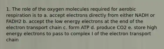 1. The role of the oxygen molecules required for aerobic respiration is to a. accept electrons directly from either NADH or FADH2 b. accept the low energy electrons at the end of the electron transport chain c. form ATP d. produce CO2 e. store high energy electrons to pass to complex I of the electron transport chain