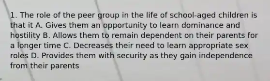 1. The role of the peer group in the life of school-aged children is that it A. Gives them an opportunity to learn dominance and hostility B. Allows them to remain dependent on their parents for a longer time C. Decreases their need to learn appropriate sex roles D. Provides them with security as they gain independence from their parents