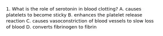 1. What is the role of serotonin in blood clotting? A. causes platelets to become sticky B. enhances the platelet release reaction C. causes vasoconstriction of blood vessels to slow loss of blood D. converts fibrinogen to fibrin