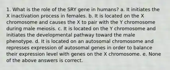 1. What is the role of the SRY gene in humans? a. It initiates the X inactivation process in females. b. It is located on the X chromosome and causes the X to pair with the Y chromosome during male meiosis. c. It is located on the Y chromosome and initiates the developmental pathway toward the male phenotype. d. It is located on an autosomal chromosome and represses expression of autosomal genes in order to balance their expression level with genes on the X chromosome. e. None of the above answers is correct.