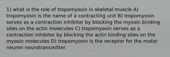 1) what is the role of tropomyosin in skeletal muscle A) tropomyosin is the name of a contracting unit B) tropomyosin serves as a contraction inhibitor by blocking the myosin binding sites on the actin molecules C) tropomyosin serves as a contraction inhibitor by blocking the actin binding sites on the myosin molecules D) tropomyosin is the receptor for the motor neuron neurotransmitter