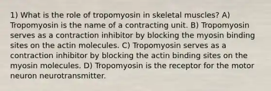 1) What is the role of tropomyosin in skeletal muscles? A) Tropomyosin is the name of a contracting unit. B) Tropomyosin serves as a contraction inhibitor by blocking the myosin binding sites on the actin molecules. C) Tropomyosin serves as a contraction inhibitor by blocking the actin binding sites on the myosin molecules. D) Tropomyosin is the receptor for the motor neuron neurotransmitter.