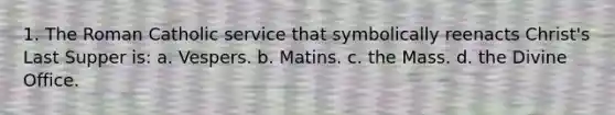 1. The Roman Catholic service that symbolically reenacts Christ's Last Supper is: a. Vespers. b. Matins. c. the Mass. d. the Divine Office.