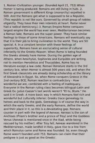 1. Roman Civilization younger. (founded April 21, 753) When Homer is being produced, Romans are still living in huts. 2. Roman government is different Kings (monarchy) expelled in 509. And the Romans get what is supposed to be a Republic. (This republic is not like ours. Governed by small group of nobles- oligarchy. They have their own interests at heart. Rome never had a radical democracy.) 3. Roman Empire Rome conquers largest empire the world has ever seen. Mediterranean becomes a Roman lake. Romans are the super power. They have similar feelings to those of some Americans. Romans will eventually say that it is their job to bring civilization to the world. They are SO special. 4. In a constant tension with these feelings of superiority, Romans have an excruciating sense of cultural inferiority to the Greeks Reason: When Rome is being founded the Greeks already have Homer. During the golden age of Athens, when Aeschylus, Sophocles and Euripides are writing, not to mention Herodotus and Thucydides, Rome has no literature except a law code. Roman literature starts in the 3rd century bce, when Homer is almost 500 years old, and when the first Greek classicists are already doing scholarship at the library of Alexandria in Egypt. So, when Rome conquers Greece in the 2nd century BCE, Roman reaction is contradictory - How wonderful we are, combined with a feeling of inadequacy. Everyone in the Roman ruling class becomes bilingual-Latin and Greek Ex: Julius Caesar's last words weren't "Et tu, Brute." He said it in Greek. A more basic way in which Romans feel rich and wonderful but culturally inferior: Greeks trace genealogy to heroes and back to the gods. Genealogy is of course the way in which the early Greeks, and the early Romans, define the world and their place in it, so this is a devastating gap. Romans counter in part with the legend of Aeneas. Aeneas is the son of Anchises (Priam's brother and a prince of Troy) and the Goddess Venus (Aeneas is mentioned once in the Iliad, while being rescued by his mother). After Troy fell, Aeneas wandered in the Mediterranean, made landfall in Italy, gave rise to a line from which Romulus came and Rome was founded. So, even though Rome wasn't founded until 753, Romans can claim that their pedigree is just as good as the Greeks'.