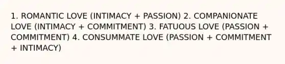 1. ROMANTIC LOVE (INTIMACY + PASSION) 2. COMPANIONATE LOVE (INTIMACY + COMMITMENT) 3. FATUOUS LOVE (PASSION + COMMITMENT) 4. CONSUMMATE LOVE (PASSION + COMMITMENT + INTIMACY)