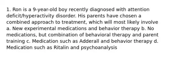 1. Ron is a 9-year-old boy recently diagnosed with attention deficit/hyperactivity disorder. His parents have chosen a combined approach to treatment, which will most likely involve a. New experimental medications and behavior therapy b. No medications, but combination of behavioral therapy and parent training c. Medication such as Adderall and behavior therapy d. Medication such as Ritalin and psychoanalysis