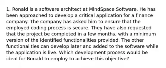 1. Ronald is a software architect at MindSpace Software. He has been approached to develop a critical application for a finance company. The company has asked him to ensure that the employed coding process is secure. They have also requested that the project be completed in a few months, with a minimum version of the identified functionalities provided. The other functionalities can develop later and added to the software while the application is live. Which development process would be ideal for Ronald to employ to achieve this objective?