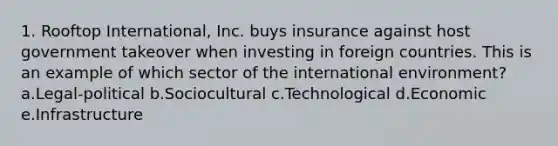 1. Rooftop International, Inc. buys insurance against host government takeover when investing in foreign countries. This is an example of which sector of the international environment? a.Legal-political b.Sociocultural c.Technological d.Economic e.Infrastructure