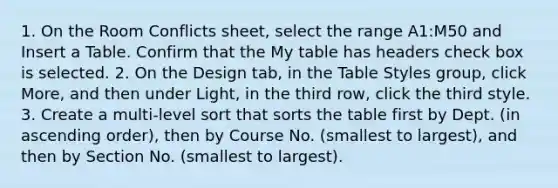 1. On the Room Conflicts sheet, select the range ​A1:M50​ and Insert a Table. Confirm that the My table has headers check box is selected. 2. On the Design tab, in the Table Styles group, click More, and then under Light, in the third row, click the third style. 3. Create a multi-level sort that sorts the table first by ​Dept.​ (in ascending order), then by Course No. (smallest to largest), and then by Section No. (smallest to largest).