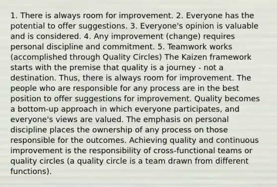 1. There is always room for improvement. 2. Everyone has the potential to offer suggestions. 3. Everyone's opinion is valuable and is considered. 4. Any improvement (change) requires personal discipline and commitment. 5. Teamwork works (accomplished through Quality Circles) The Kaizen framework starts with the premise that quality is a journey - not a destination. Thus, there is always room for improvement. The people who are responsible for any process are in the best position to offer suggestions for improvement. Quality becomes a bottom-up approach in which everyone participates, and everyone's views are valued. The emphasis on personal discipline places the ownership of any process on those responsible for the outcomes. Achieving quality and continuous improvement is the responsibility of cross-functional teams or quality circles (a quality circle is a team drawn from different functions).