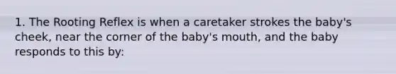 1. The Rooting Reflex is when a caretaker strokes the baby's cheek, near the corner of the baby's mouth, and the baby responds to this by: