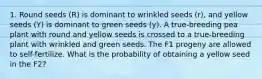 1. Round seeds (R) is dominant to wrinkled seeds (r), and yellow seeds (Y) is dominant to green seeds (y). A true-breeding pea plant with round and yellow seeds is crossed to a true-breeding plant with wrinkled and green seeds. The F1 progeny are allowed to self-fertilize. What is the probability of obtaining a yellow seed in the F2?